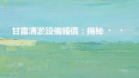 甘肅清淤設備報價：揭秘！驚人價格背后的清淤技術奧秘